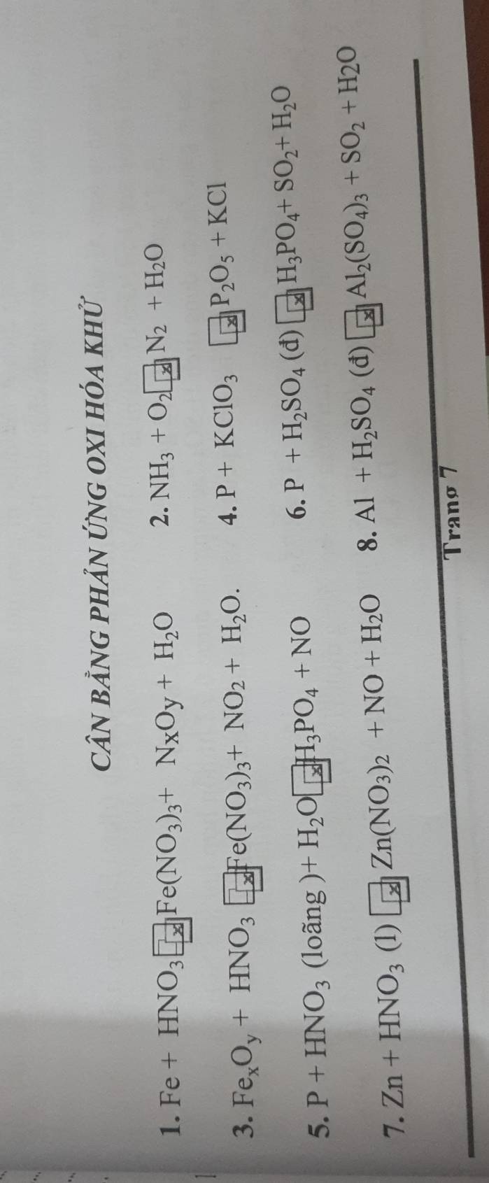 CầN bằnG pHản ứnG OXI hóa khử 
1. Fe+HNO_3□ Fe(NO_3)_3+N_XO_y+H_2O
2. NH_3+O_2□ N_2+H_2O
3. Fe_xO_y+HNO_3□ Fe(NO_3)_3+NO_2+H_2O. 4. P+KClO_3□ _[x]P_2O_5+KCl
5. P+HNO_3(loang)+H_2O□ H_3PO_4+NO
6. P+H_2SO_4(d)□ H_3PO_4+SO_2+H_2O
7. Zn+HNO_3(1)□ Zn(NO_3)_2+NO+H_2O 8. Al+H_2SO_4(d)□ Al_2(SO_4)_3+SO_2+H_2O
Tranø 7