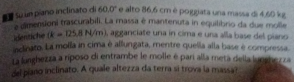 Sú Sú un piano inclinato di 60.0° e alto 86,6 cm è poggiata una massa di 4,60 kg
e dimensioni trascurabili. La massa é mantenuta in equilibrio da due molle 
identiche (k-125,8N/m) , agganciate una in cima e una alla base del piano 
inclinato. La molla in cima è allungata, mentre quella alla base è compressa 
La lunghezza a riposo di entrambe le molle é parí alla meta della lunghezza 
del piano inclinato. A quale altezza da terra si trova la massa?