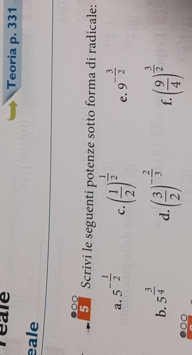 reale 
Teoria p. 331 
eale 
5 Scrivi le seguenti potenze sotto forma di radicale: 
C. ( 1/2 )^ 1/2 
a. 5^(-frac 1)2 9^(-frac 3)2
e. 
b. 5^(frac 3)4
d. ( 3/2 )^- 2/3  ( 9/4 )^ 3/2 
f.