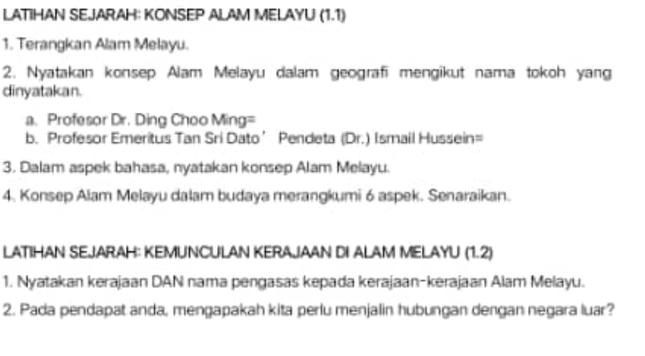 LATIHAN SEJARAH: KONSEP ALAM MELAYU (1.1) 
1. Terangkan Alam Melayu. 
2. Nyatakan konsep Alam Melayu dalam geografi mengikut nama tokoh yang 
dinyatakan. 
a. Profesor Dr. Ding Choo Ming= 
b. Profesor Emeritus Tan Sri Dato’ Pendeta (Dr.) Ismail Hussein= 
3. Dalam aspek bahasa, nyatakan konsep Alam Melayu. 
4. Konsep Alam Melayu dalam budaya merangkumi 6 aspek. Senaraikan. 
LATIHAN SEJARAH: KEMUNCULAN KERAJAAN DI ALAM MELAYU (1.2) 
1. Nyatakan kerajaan DAN nama pengasas kepada kerajaan-kerajaan Alam Melayu. 
2. Pada pendapat anda, mengapakah kita perlu menjalin hubungan dengan negara luar?