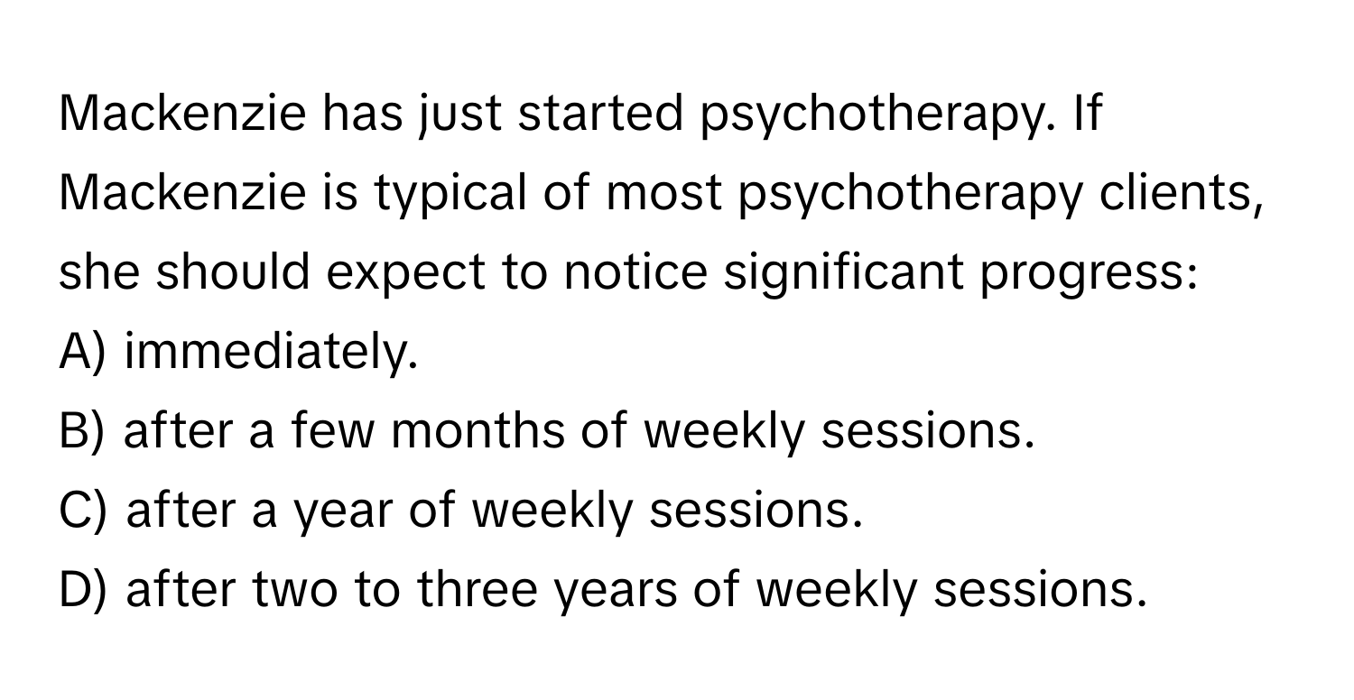 Mackenzie has just started psychotherapy. If Mackenzie is typical of most psychotherapy clients, she should expect to notice significant progress:

A) immediately.
B) after a few months of weekly sessions.
C) after a year of weekly sessions.
D) after two to three years of weekly sessions.