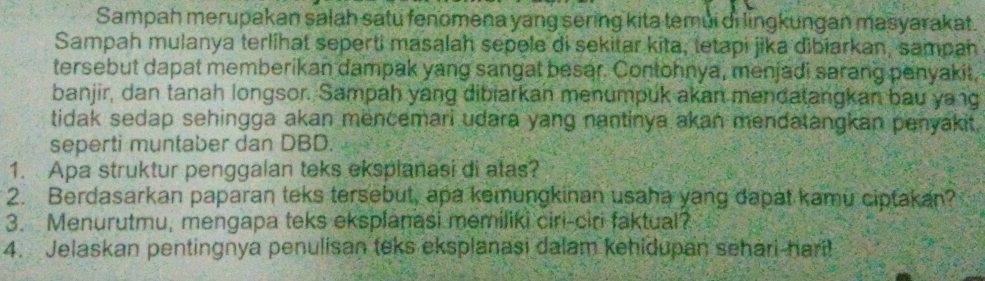 Sampah merupakan salah satu fenomena yang sering kita temui di lingkungan masyarakat. 
Sampah mulanya terlihat seperti masalah sepele di sekitar kita, tetapi jika dibiarkan, sampan 
tersebut dapat memberikan dampak yang sangat besar. Contohnya, menjadi sarang penyakit, 
banjir, dan tanah longsor. Sampah yang dibiarkan menumpuk akan mendatangkan bau yang 
tidak sedap sehingga akan mencemari udara yang nantinya akan mendatangkan penyakit. 
seperti muntaber dan DBD. 
1. Apa struktur penggalan teks eksplanasi di atas? 
2. Berdasarkan paparan teks tersebut, apa kemungkinan usaha yang dapat kamu ciptakan? 
3. Menurutmu, mengapa teks eksplanasi memiliki ciri-ciri faktual? 
4. Jelaskan pentingnya penulisan teks eksplanasi dalam kehidupan sehari-hari!