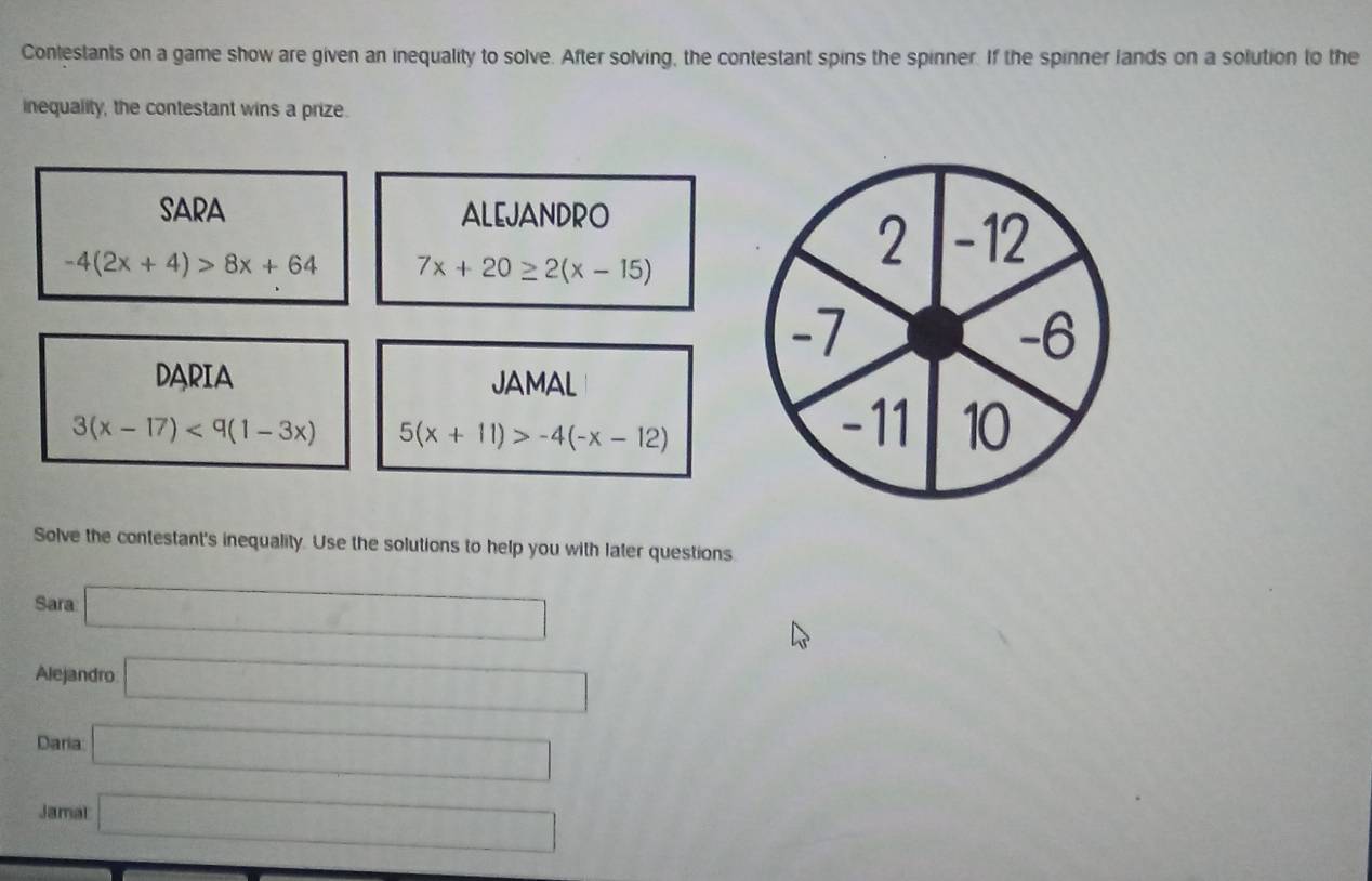 Contestants on a game show are given an inequality to solve. After solving, the contestant spins the spinner. If the spinner lands on a solution to the 
inequality, the contestant wins a prize. 
SARA ALEJANDRO
-4(2x+4)>8x+64 7x+20≥ 2(x-15)
DARIA JAMAL
3(x-17)<9(1-3x) 5(x+11)>-4(-x-12)
Solve the contestant's inequality. Use the solutions to help you with later questions 
Sara □ 
Alejandro □ 
Daria □ 
Jamal □