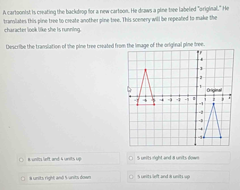 A cartoonist is creating the backdrop for a new cartoon. He draws a pine tree labeled "original." He
translates this pine tree to create another pine tree. This scenery will be repeated to make the
character look like she is running.
8 units left and 4 units up 5 units right and 8 units down
8 units right and 5 units down 5 units left and 8 units up