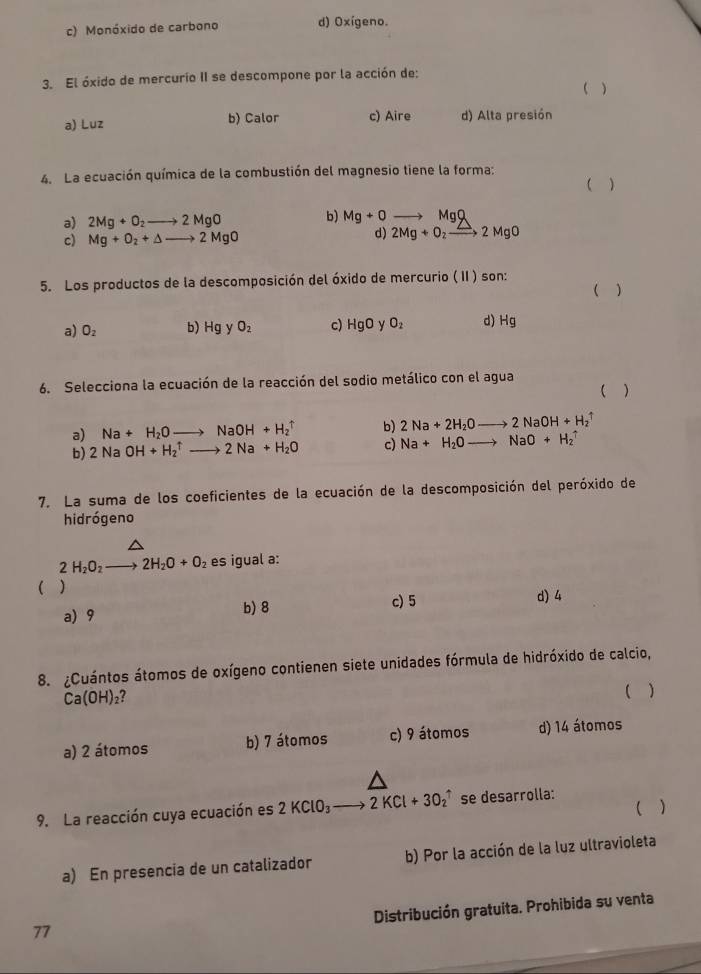 c) Monóxido de carbono d) Oxígeno.
3. El óxido de mercurio II se descompone por la acción de:
( )
a) Luz b) Calor c) Aire d) Alta presión
4. La ecuación química de la combustión del magnesio tiene la forma: ( )
a) 2Mg+O_2to 2MgO b) Mg+0 to MgQ
d)
c) Mg+O_2+Delta to 2MgO 2Mg+O_2xrightarrow Z2MgO
5. Los productos de la descomposición del óxido de mercurio ( II ) son:
( )
a) O_2 b) Hg y O_2 c) HgO y O_2 d) Hg
6. Selecciona la ecuación de la reacción del sodio metálico con el agua
( )
a) Na+H_2Oto NaOH+H_2^(b) 2Na+2H_2)Oto 2NaOH+H_2uparrow
b) 2NaOH+H_2^((uparrow)to 2Na+H_2)O c) Na+H_2Oto NaO+H_2uparrow
7. La suma de los coeficientes de la ecuación de la descomposición del peróxido de
hidrógeno
2H_2O_2to 2H_2O+O_2 es igual a:
( ) d) 4
a) 9 b) 8
c) 5
8. ¿Cuántos átomos de oxígeno contienen siete unidades fórmula de hidróxido de calcio,
Ca(OH)_2
( )
a) 2 átomos b) 7 átomos c) 9 átomos d) 14 átomos
( )
9. La reacción cuya ecuación es 2KClO_3to 2KCl+3O_2uparrow se desarrolla:
a) En presencia de un catalizador b) Por la acción de la luz ultravioleta
Distribución gratuita. Prohibida su venta
77