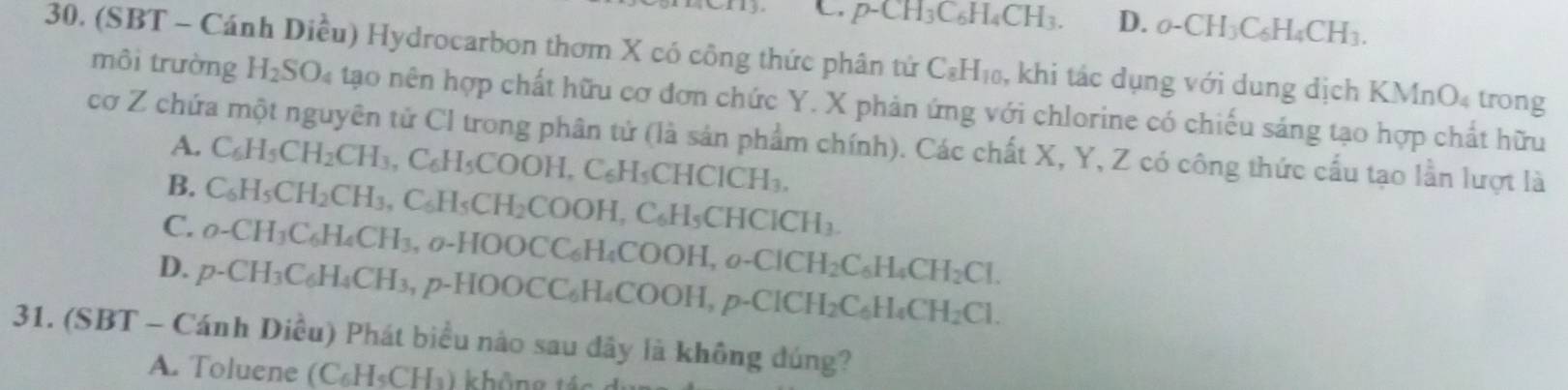 p-CH_3C_6H_4CH_3. D. _0-CH_3C_6H_4CH_3. 
30. (SBT - Cánh Diều) Hydrocarbon thơm X có công thức phân tử C_8H_10 , khi tác dụng với dung dịch KMnO_4 trong
môi trường H_2SO_4 tạo nên hợp chất hữu cơ đơn chức Y. X phản ứng với chlorine có chiếu sáng tạo hợp chất hữu
cơ Z chứa một nguyên tử Cl trong phân tử (là sản phẩm chính). Các chất X, Y, Z có công thức cấu tạo lần lượt là
A. C_6H_5CH_2CH_3, C_6H_5COOH, C_6H_5CHCICH_3,
B. C_6H_5CH_2CH_3, C_6H_5CH_2COOH, C_6H_5CHCICH_3.
C. o-CH_3C_6H_4CH_3, _0. HOOCC_6H_4COOH, o-ClCH_2C_6H_4CH_2Cl.
D. p-CH_3C_6H_4CH_3, p-HOOCC_6H_4COOH, p-ClCH_2C_6H_4CH_2Cl. 
31. (SBT - Cánh Diều) Phát biểu nào sau đây là không đúng?
A. Toluene (C_6H_5CH_1) không 1