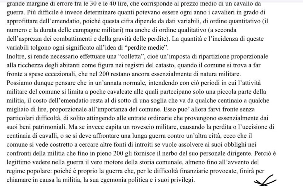 grande margine di errore fra le 30 e le 40 lire, che corrisponde al prezzo medio di un cavallo da
guerra. Più difficile è invece determinare quanti potevano essere ogni anno i cavalieri in grado di
approfittare dell’emendatio, poiché questa cifra dipende da dati variabili, di ordine quantitativo (il
numero e la durata delle campagne militari) ma anche di ordine qualitativo (a seconda
dell’asprezza dei combattimenti e della gravità delle perdite). La quantità e l'incidenza di queste
variabili tolgono ogni significato all’idea di “perdite medie”.
Inoltre, si rende necessario effettuare una “colletta”, cioè un’imposta di ripartizione proporzionale
alla ricchezza degli abitanti come figura nei registri del catasto, quando il comune si trova a far
fronte a spese eccezionali, che nel 200 restano ancora essenzialmente di natura militare.
Possiamo dunque pensare che in un’annata normale, intendendo con ciò periodi in cui l’attività
militare del comune si limita a poche cavalcate alle quali partecipano solo una piccola parte della
militia, il costo dell’emendatio resta al di sotto di una soglia che va da qualche centinaio a qualche
migliaio di lire, proporzionale all’importanza del comune. Esso puo’ allora farvi fronte senza
particolari difficoltà, di solito attingendo alle entrate ordinarie che provengono essenzialmente dai
suoi beni patrimoniali. Ma se invece capita un rovescio militare, causando la perdita o l’uccisione di
centinaia di cavalli, o se si deve affrontare una lunga guerra contro un’altra città, ecco che il
comune si vede costretto a cercare altre fonti di introiti se vuole assolvere ai suoi obblighi nei
confronti della militia che fīno in pieno 200 gli fornisce il nerbo del suo personale dirigente. Perciò è
legittimo vedere nella guerra il vero motore della storia comunale, almeno fino all’avvento del
regime popolare: poiché è proprio la guerra che, per le difficoltà finanziarie provocate, finirà per
chiamare in causa la militia, la sua egemonia politica e i suoi privilegi.