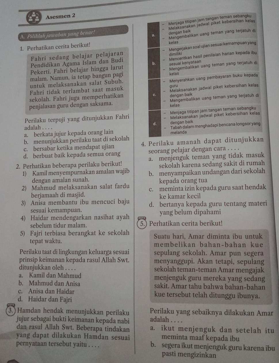 Asesmen 2
Menjaga titipan jam tangan teman sebangku
Melaksanakan jadwal piket kebersihan kelas
A. Pilihlah jawaban yang benar!
a. dengan baik
Mengembalikan uang teman yang terjatuh di
1. Perhatikan cerita berikut! kelas
Fahri sedang belajar pelajaran - Mengerjakan soal ujian sesuai kemampuan yang
Menceritkan hasil penilaian harian kepada ibu
Pendidíkan Agama Islam dan Budi dimiliki
Pekerti. Fahri belajar hingga larut b. sesuai kenyataan
malam. Namun, ia tetap bangun pagi kelas Mengembalikan uang teman yang terjatuh di
Menyerahkan uang pembayaran buku kepada
untuk melaksanakan salat Subuh.
Fahri tidak terlambat saat masuk guru
sekolah. Fahri juga memperhatikan c. dengan baik Melaksanakan jadwal piket kebersihan kelas
penjalasan guru dengan saksama. kelas Mengembalikan uang teman yang terjatuh di
Perilaku terpuji yang ditunjukkan Fahri Menjaga titipan jam tangan teman sebangku
Melaksanakan jadwal piket kebersihan keias
d. dengan baik
adalah . . . .
a. berkata jujur kepada orang lain Tabah dalam menghadapi bencana longsor yang
melanda
b. menunjukkan perilaku taat di sekolah
c. bersabar ketika mendapat ujian 4. Perilaku amanah dapat ditunjukkan
d. berbuat baik kepada semua orang seorang pelajar dengan cara . . . .
2. Perhatikan beberapa perilaku berikut! a. menjenguk teman yang tidak masuk
sekolah karena sedang sakit di rumah
1) Kamil menyempurnakan amalan wajib b. menyampaikan undangan dari sekolah
dengan amalan sunah. kepada orang tua
2) Mahmud melaksanakan salat fardu c. meminta izin kepada guru saat hendak
berjamaah di masjid. ke kamar kecil
3) Anisa membantu ibu mencuci baju d. bertanya kepada guru tentang materi
sesuai kemampuan.
yang belum dipahami
4) Haidar mendengarkan nasihat ayah Hots
sebelum tidur malam. 5.) Perhatikan cerita berikut!
5) Fajri terbiasa berangkat ke sekolah Suatu hari, Amar diminta ibu untuk
tepat waktu. membelikan bahan-bahan kue
Perilaku taat di lingkungan keluarga sesuai sepulang sekolah. Amar pun segera
prinsip keimanan kepada rasul Allah Swt. menyanggupi. Akan tetapi, sepulang
ditunjukkan oleh . . . . sekolah teman-teman Amar mengajak
a. Kamil dan Mahmud menjenguk guru mereka yang sedang
b. Mahmud dan Anisa sakit. Amar tahu bahwa bahan-bahan
c. Anisa dan Haidar kue tersebut telah ditunggu ibunya.
d. Haidar dan Fajri
3.) Hamdan hendak menunjukkan perilaku Perilaku yang sebaiknya dilakukan Amar
jujur sebagai bukti keimanan kepada nabi adalah . . . .
dan rasul Allah Swt. Beberapa tindakan a. ikut menjenguk dan setelah itu
yang dapat dilakukan Hamdan sesuai meminta maaf kepada ibu
pernyataan tersebut yaitu . . . . b. segera ikut menjenguk guru karena ibu
pasti mengizinkan