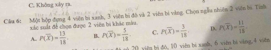 C. Không xảy ra. 。
Câu 6: Một hộp đựng 4 viên bi xanh, 3 viên bi đỏ và 2 viên bi vàng. Chọn ngẫu nhiên 2 viên bi. Tính
xác suất đề chọn được 2 viên bi khác màu.
A. P(overline X)= 13/18 . B. P(overline X)= 5/18 . C. P(overline X)= 3/18 . D. P(overline X)= 11/18 . 
20 viên bi đỏ, 10 viên bi xanh, 6 viên bi vàng, 4 viên