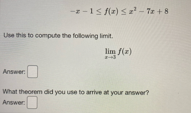 -x-1≤ f(x)≤ x^2-7x+8
Use this to compute the following limit.
limlimits _xto 3f(x)
Answer: □ 
What theorem did you use to arrive at your answer? 
Answer: □