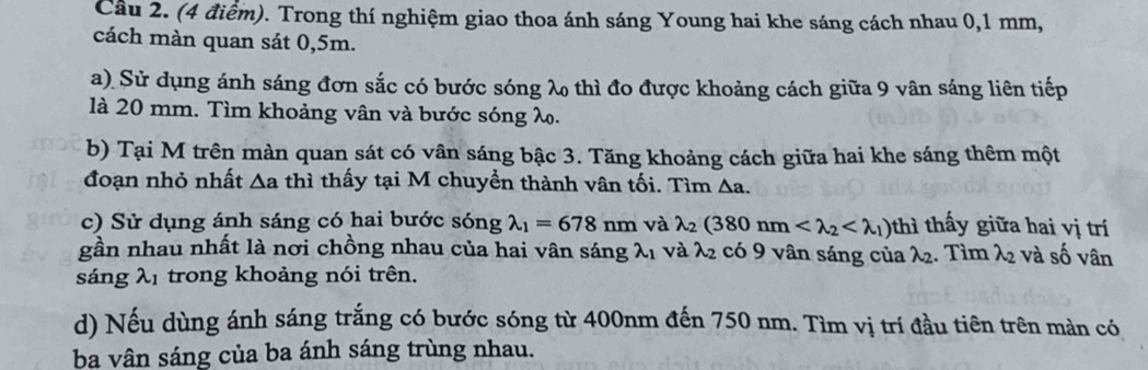 Trong thí nghiệm giao thoa ánh sáng Young hai khe sáng cách nhau 0,1 mm, 
cách màn quan sát 0,5m. 
a) Sử dụng ánh sáng đơn sắc có bước sóng λ thì đo được khoảng cách giữa 9 vân sáng liên tiếp 
là 20 mm. Tìm khoảng vân và bước sóng λ. 
b) Tại M trên màn quan sát có vân sáng bậc 3. Tăng khoảng cách giữa hai khe sáng thêm một 
đoạn nhỏ nhất △ a thì thấy tại M chuyền thành vân tối. Tìm Aa. 
c) Sử dụng ánh sáng có hai bước sóng lambda _1=678nm và lambda _2(380nm thì thấy giữa hai vị trí 
gần nhau nhất là nơi chồng nhau của hai vân sáng lambda _1 và λ2 có 9 vân sáng của λ2. Tìm λ2 và số vân 
sáng λ1 trong khoảng nói trên. 
d) Nếu dùng ánh sáng trắng có bước sóng từ 400nm đến 750 nm. Tìm vị trí đầu tiên trên mản có 
ba vân sáng của ba ánh sáng trùng nhau.