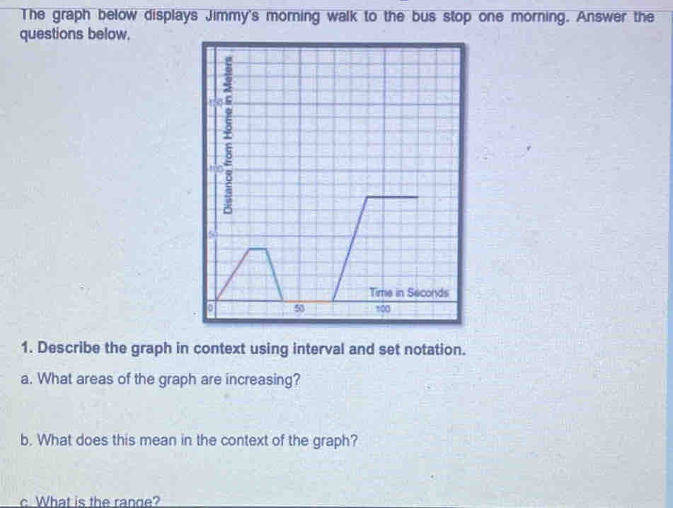 The graph below displays Jimmy's morning walk to the bus stop one morning. Answer the 
questions below. 
1. Describe the graph in context using interval and set notation. 
a. What areas of the graph are increasing? 
b. What does this mean in the context of the graph? 
c. What is the range?