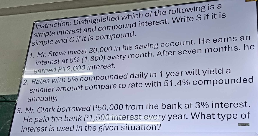 Instruction: Distinguished which of the following is a 
simple interest and compound interest. Write S if it is 
simple and C if it is compound. 
1. Mr. Steve invest 30,000 in his saving account. He earns an 
interest at 6% (1,800) every month. After seven months, he 
earned P12,600 interest. 
2. Rates with 5% compounded daily in 1 year will yield a 
smaller amount compare to rate with 51.4% compounded 
annually, 
3. Mr. Clark borrowed P50,000 from the bank at 3% interest. 
He paid the bank P1,500 interest every year. What type of 
interest is used in the given situation?