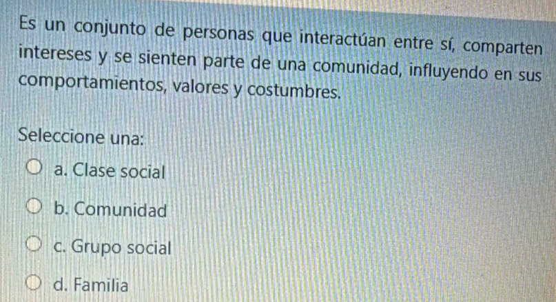 Es un conjunto de personas que interactúan entre sí, comparten
intereses y se sienten parte de una comunidad, influyendo en sus
comportamientos, valores y costumbres.
Seleccione una:
a. Clase social
b. Comunidad
c. Grupo social
d. Familia