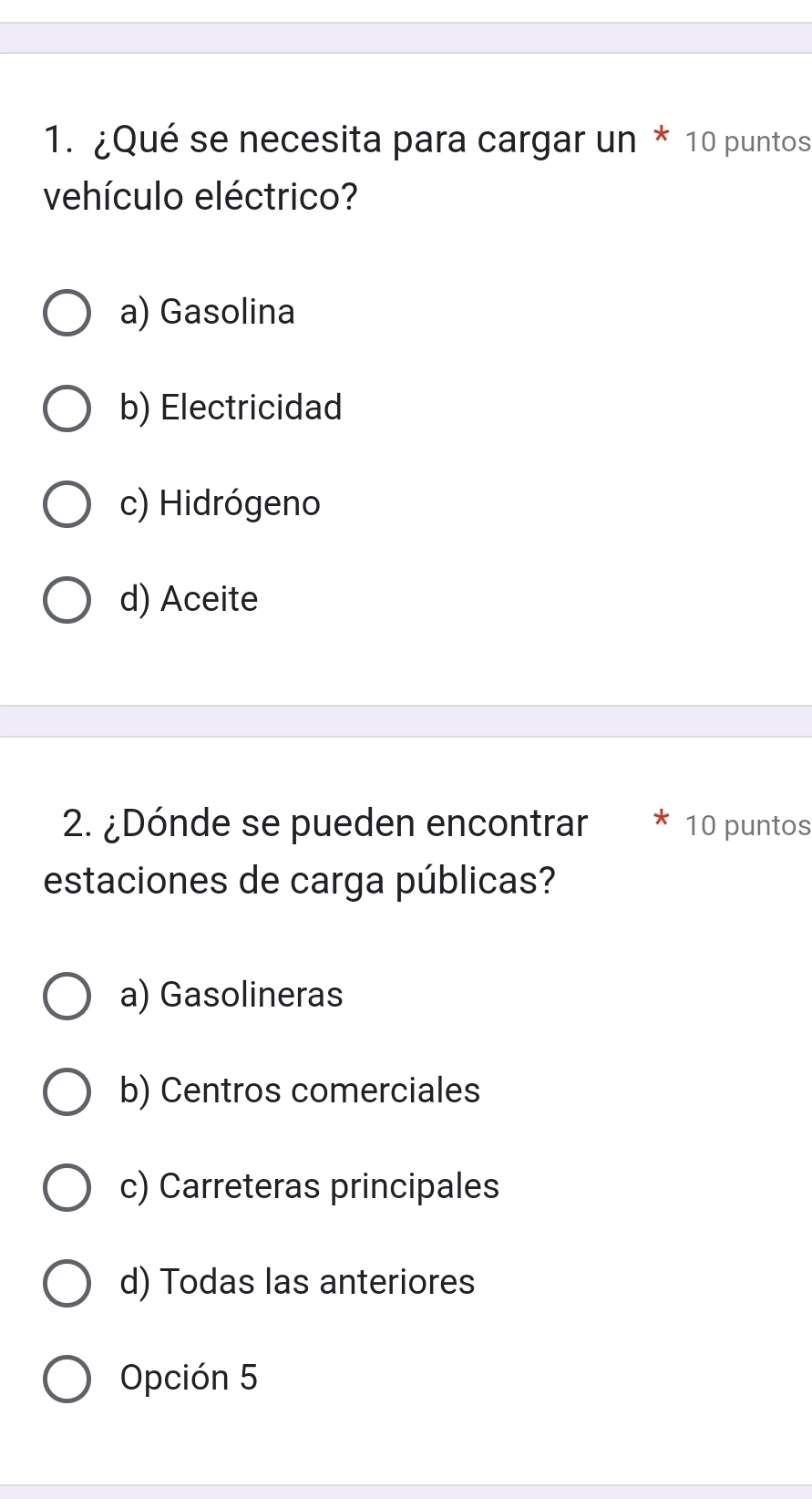 ¿Qué se necesita para cargar un * 10 puntos
vehículo eléctrico?
a) Gasolina
b) Electricidad
c) Hidrógeno
d) Aceite
2. ¿Dónde se pueden encontrar 10 puntos
estaciones de carga públicas?
a) Gasolineras
b) Centros comerciales
c) Carreteras principales
d) Todas las anteriores
Opción 5