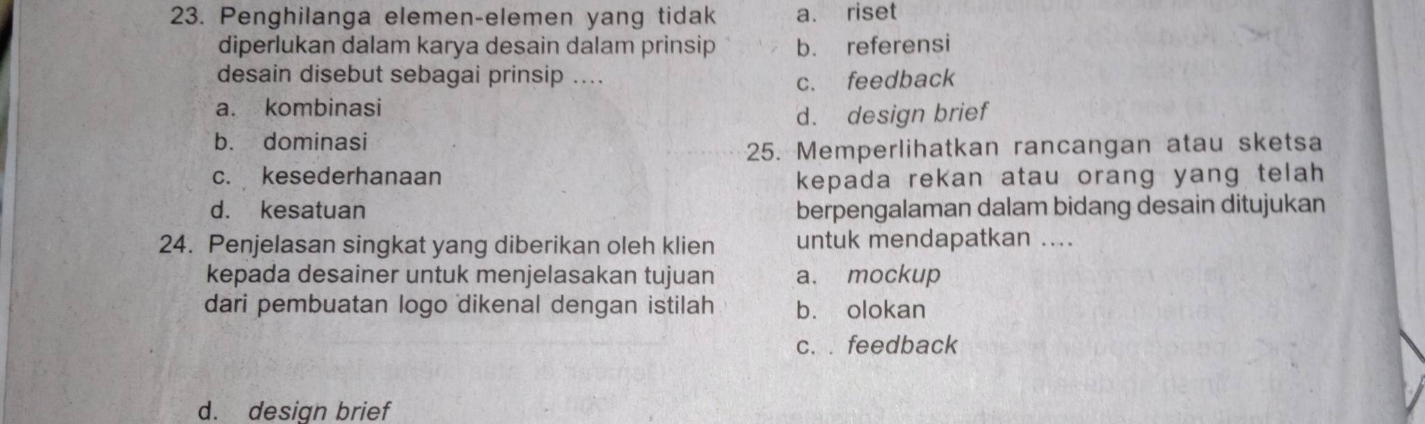 Penghilanga elemen-elemen yang tidak a. riset
diperlukan dalam karya desain dalam prinsip b. referensi
desain disebut sebagai prinsip .... c. feedback
a. kombinasi
d. design brief
b. dominasi
25. Memperlihatkan rancangan atau sketsa
c. kesederhanaan kepada rekan atau orang yang telah
d. kesatuan berpengalaman dalam bidang desain ditujukan
24. Penjelasan singkat yang diberikan oleh klien untuk mendapatkan ....
kepada desainer untuk menjelasakan tujuan a. mockup
dari pembuatan logo dikenal dengan istilah b. olokan
c. . feedback
d. design brief