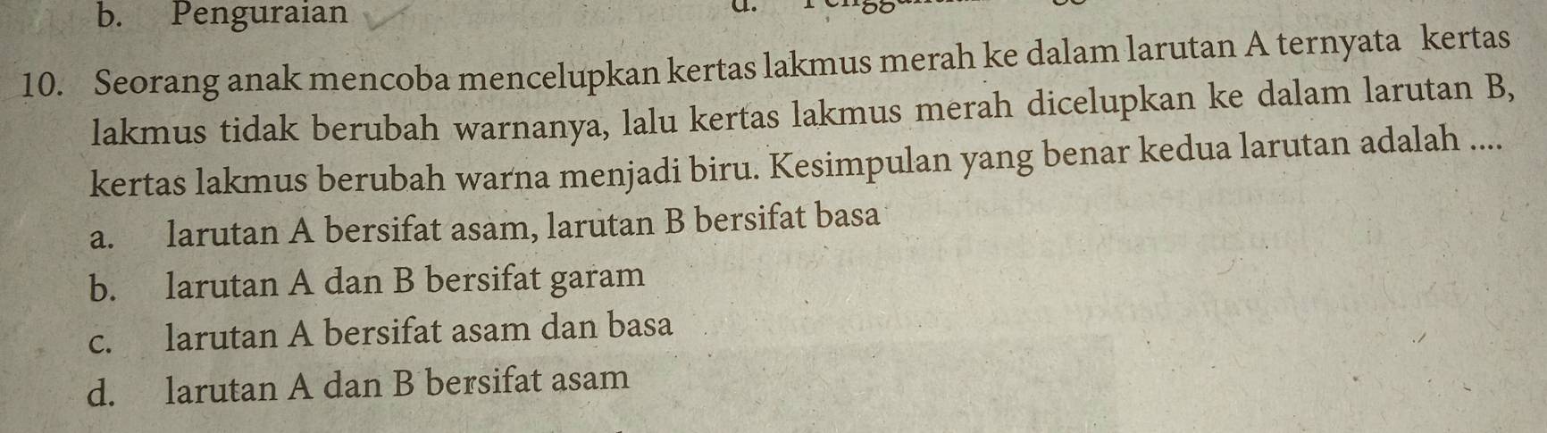 b. Penguraian
a.
10. Seorang anak mencoba mencelupkan kertas lakmus merah ke dalam larutan A ternyata kertas
lakmus tidak berubah warnanya, lalu kertas lakmus merah dicelupkan ke dalam larutan B,
kertas lakmus berubah warna menjadi biru. Kesimpulan yang benar kedua larutan adalah ....
a. larutan A bersifat asam, larutan B bersifat basa
b. larutan A dan B bersifat garam
c. larutan A bersifat asam dan basa
d. larutan A dan B bersifat asam