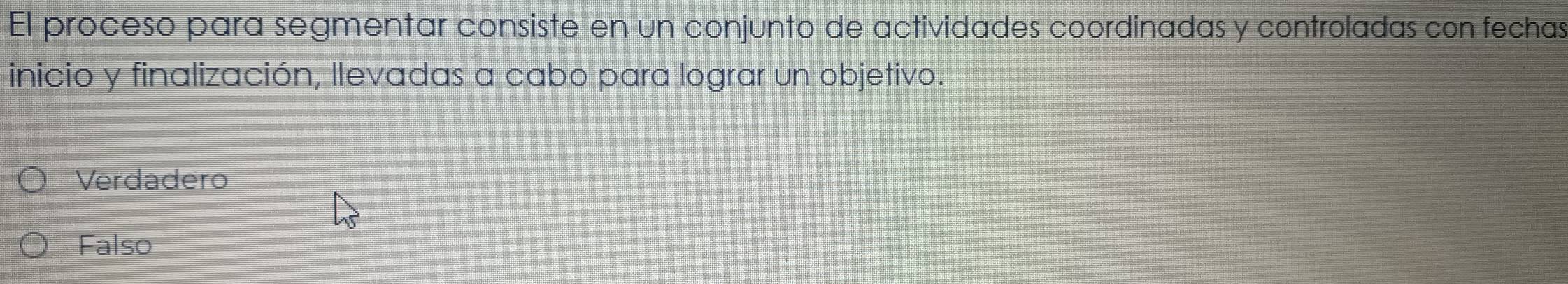 El proceso para segmentar consiste en un conjunto de actividades coordinadas y controladas con fechas
inicio y finalización, llevadas a cabo para lograr un objetivo.
Verdadero
Falso