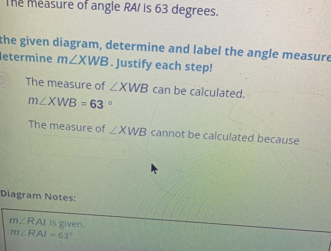 The measure of angle RA/ is 63 degrees. 
the given diagram, determine and label the angle measure 
letermine m∠ XWB. Justify each step! 
The measure of ∠ XWB can be calculated.
m∠ XWB=63°
The measure of ∠ XWB cannot be calculated because 
Diagram Notes:
m∠ RAI is given.
m∠ RAI=63°