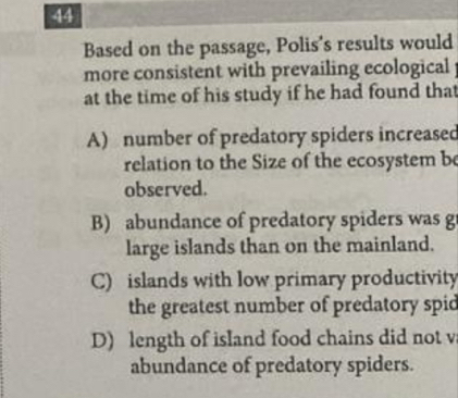 Based on the passage, Polis's results would
more consistent with prevailing ecological 
at the time of his study if he had found that
A) number of predatory spiders increased
relation to the Size of the ecosystem be
observed.
B) abundance of predatory spiders was g
large islands than on the mainland.
C) islands with low primary productivity
the greatest number of predatory spid
D) length of island food chains did not v
abundance of predatory spiders.