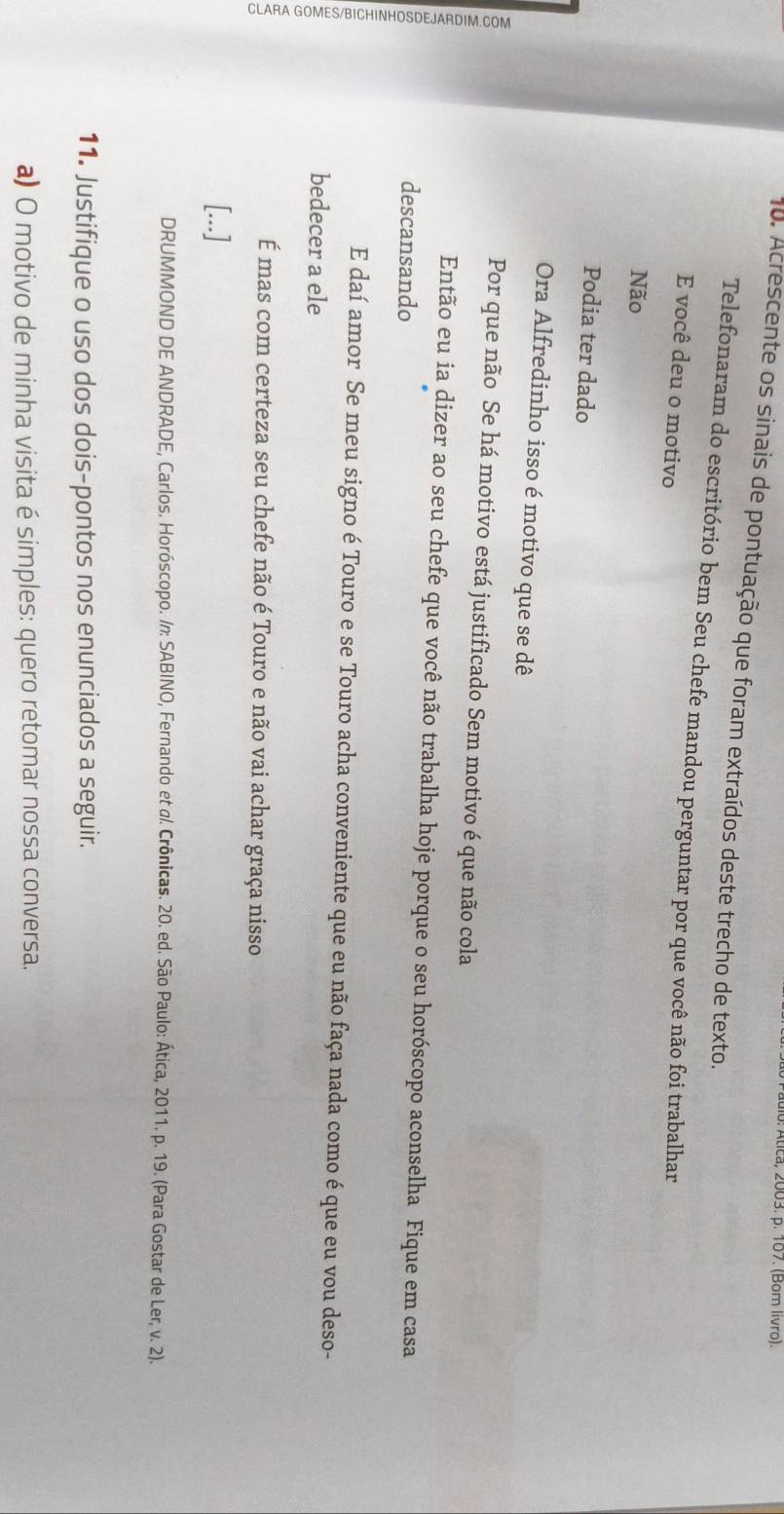 a, 2003. p. 107. (Bom livro). 
10. Acrescente os sinais de pontuação que foram extraídos deste trecho de texto. 
Telefonaram do escritório bem Seu chefe mandou perguntar por que você não foi trabalhar 
E você deu o motivo 
Não 
Podia ter dado 
Ora Alfredinho isso é motivo que se dê 
Por que não Se há motivo está justificado Sem motivo é que não cola 
Então eu ia dizer ao seu chefe que você não trabalha hoje porque o seu horóscopo aconselha Fique em casa 
descansando 
E daí amor Se meu signo é Touro e se Touro acha conveniente que eu não faça nada como é que eu vou deso- 
bedecer a ele 
É mas com certeza seu chefe não é Touro e não vai achar graça nisso 
[...] 
DRUMMOND DE ANDRADE, Carlos. Horóscopo. /n: SABINO, Fernando et α/. Crônicas. 20. ed. São Paulo: Ática, 2011. p. 19. (Para Gostar de Ler, v. 2). 
11. Justifique o uso dos dois-pontos nos enunciados a seguir. 
a) O motivo de minha visita é simples: quero retomar nossa conversa.