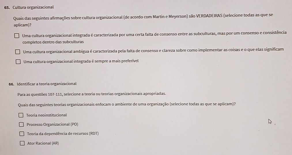 Cultura organizacional
Quais das seguintes afirmações sobre cultura organizacional (de acordo com Martin e Meyerson) são VERDADEIRAS (selecione todas as que se
aplicam)?
Uma cultura organizacional integrada é caracterizada por uma certa falta de consenso entre as subculturas, mas por um consenso e consistência
completos dentro das subculturas
Uma cultura organizacional ambígua é caracterizada pela falta de consenso e clareza sobre como implementar as coisas e o que elas significam
Uma cultura organizacional integrada é sempre a mais preferível
66. Identificar a teoria organizacional
Para as questões 107-111, selecione a teoria ou teorias organizacionais apropriadas.
Quais das seguintes teorias organizacionais enfocam o ambiente de uma organização (selecione todas as que se aplicam)?
Teoria neoinstitucional
Processo Organizacional (PO)
Teoria da dependência de recursos (RDT)
Ator Racional (AR)