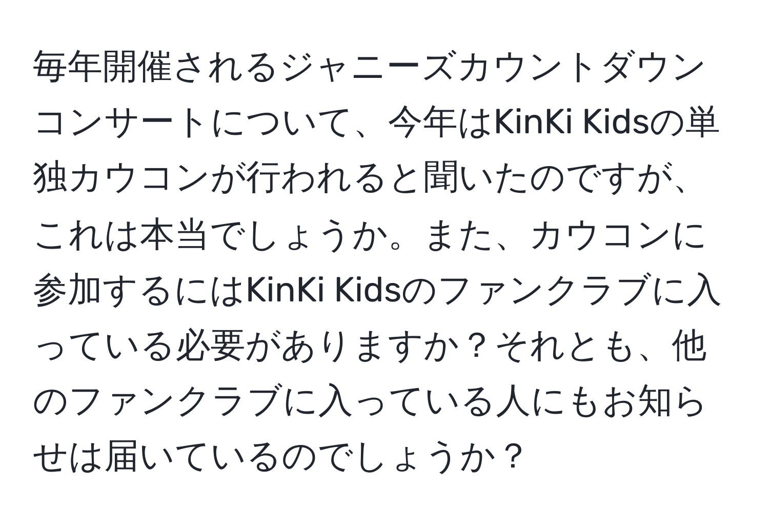 毎年開催されるジャニーズカウントダウンコンサートについて、今年はKinKi Kidsの単独カウコンが行われると聞いたのですが、これは本当でしょうか。また、カウコンに参加するにはKinKi Kidsのファンクラブに入っている必要がありますか？それとも、他のファンクラブに入っている人にもお知らせは届いているのでしょうか？