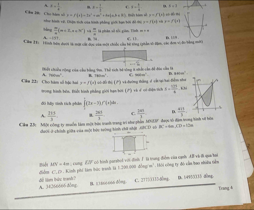 A. S= 1/4 . B. S= 1/2 . C. S= 5/4 . D. S=2
Cầu 20: Cho hàm số y=f(x)=2x^3+ax^2+bx(a,b∈ R). Biết hàm số y=f'(x) có đồ thị
như hình vẽ. Diện tích của hình phẳng giới hạn bởi đồ thị y=f(x) và y=f'(x)
bàng  m/n (m∈ Z,n∈ N^*) vù  m/n  là phân số tối giản. Tính m+n
A. -157 . B. 74 . C. 13 . D. 119 .
Câu 21: Hình bên dưới là mặt cắt đọc của một chiếc cầu bê tông (phần tô đậm, các đơn vị đo bằng mét)
v=a-frac (mu _0)^2lal100
Biết chiều rộng của cầu bằng 9m. Thể tích bê tông ít nhất cần để đúc cầu là
A. 760m^3. B. 780m^3. C. 960m^3. D. 840m^3.
Câu 22: Cho hàm số bậc hai y=f(x) có đồ thị (P) và đường thẳng đ cắt tại hai điểm như
trong hình bên. Biết hình phẳng giới hạn bởi (P) và đ có diện tích S= 125/6  , Khi
đó hãy tính tích phân ∈tlimits _2^(7(2x-3)f'(x)dx.
A. frac 215)3. B.  265/3 . C.  245/3 . D.  415/3 .
Câu 23: Một công ty muốn làm một bức tranh trang trí như phần MNEIF được tô đậm trong hình vẽ bên
BC=6m,CD=12m
dưới ở chính giữa của một bức tường hình chữ nhật ABCD có
Biết MN=4m; cung EIF có hình parabol với đinh / là trung điểm của cạnh AB và đi qua hai
điểm C,D. Kinh phí làm bức tranh là 1.200.000 đồng/ m^2. Hỏi công ty đó cần bao nhiêu tiền
để làm bức tranh?
A. 34266666 đồng. B. 13866666 đồng. C. 27733333 đồng. D. 14933333 đồng.
Trang 4