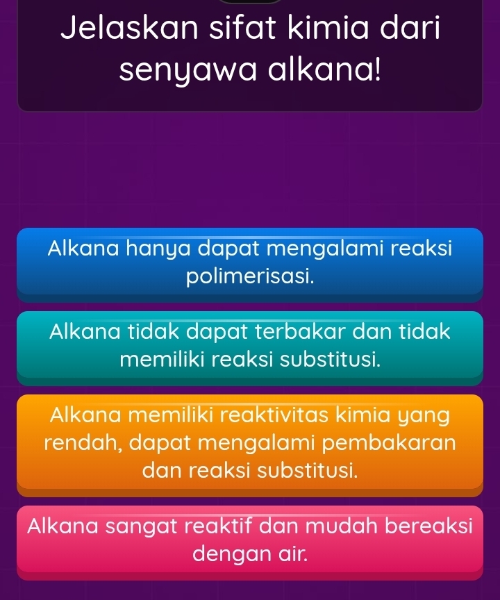 Jelaskan sifat kimia dari
senyawa alkana!
Alkana hanya dapat mengalami reaksi
polimerisasi.
Alkana tidak dapat terbakar dan tidak
memiliki reaksi substitusi.
Alkana memiliki reaktivitas kimia yang
rendah, dapat mengalami pembakaran
dan reaksi substitusi.
Alkana sangat reaktif dan mudah bereaksi
dengan air.