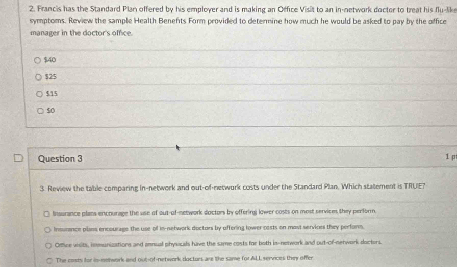 Francis has the Standard Plan offered by his employer and is making an Office Visit to an in-network doctor to treat his flu-lik
symptoms. Review the sample Health Benefits Form provided to determine how much he would be asked to pay by the office
manager in the doctor's office.
$40
$25
$15
so
Question 3 1 p
3. Review the table comparing in-network and out-of-network costs under the Standard Plan. Which statement is TRUE?
Insurance plans encourage the use of out-of-network doctors by offering lower costs on most services they perform.
Insurance plans encourage the use of in-network ductors by offering lower costs on most services they perfonn.
Office visits, immunizations and annual physicals have the same costs for both in-network and out-of-network doctors
The costs for in-network and out-of-network doctors are the same for ALL services they offer