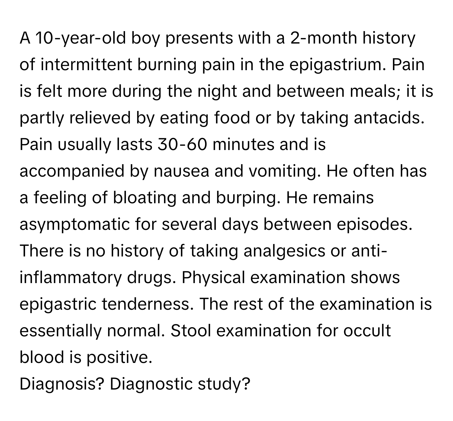 A 10-year-old boy presents with a 2-month history of intermittent burning pain in the epigastrium. Pain is felt more during the night and between meals; it is partly relieved by eating food or by taking antacids. Pain usually lasts 30-60 minutes and is accompanied by nausea and vomiting. He often has a feeling of bloating and burping. He remains asymptomatic for several days between episodes. There is no history of taking analgesics or anti-inflammatory drugs. Physical examination shows epigastric tenderness. The rest of the examination is essentially normal. Stool examination for occult blood is positive.

Diagnosis? Diagnostic study?