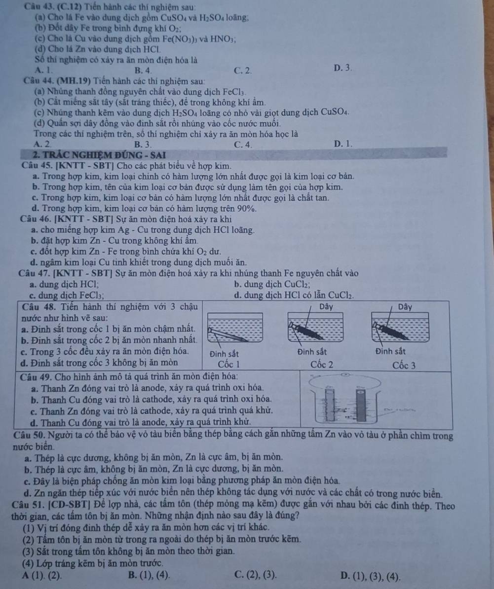 (C.12) Tiến hành các thí nghiệm sau:
(a) Cho lá Fe vào dung dịch gồm ( CuSO_4 và H_2SO_4 loāng,
(b) Đốt dây Fe trong bình đựng khí O_2;
(c) Cho lá Cu vào dung dịch gồm Fe(NO_3) và HNO_3
(d) Cho lá Zn vào dung dịch HCl.
Số thí nghiệm có xảy ra ăn mòn điện hóa là
A. 1. B. 4 C. 2. D. 3.
Câu 44. (MH.19) Tiến hành các thí nghiệm sau:
(a) Nhúng thanh đồng nguyên chất vào dung dịch FeCl3.
(b) Cắt miếng sắt tây (sắt tráng thiếc), đề trong không khí ẩm.
(c) Nhúng thanh kẽm vào dung dịch H_2SO_4 loãng có nhỏ vài giọt dung dịch CuSO_4.
(d) Quần sợi dây đồng vào định sắt rồi nhúng vào cốc nước muối.
Trong các thí nghiệm trên, số thí nghiệm chỉ xảy ra ăn mòn hóa học là
A. 2 B. 3. C. 4. D. 1.
2. TRÁC NGHIỆM ĐÚNG - SAI
Câu 45. [KNTT - SBT] Cho các phát biểu về hợp kim.
a. Trong hợp kim, kim loại chinh có hàm lượng lớn nhất được gọi là kim loại cơ bản.
b. Trong hợp kim, tên của kim loại cơ bản được sử dụng làm tên gọi của hợp kim.
c. Trong hợp kim, kim loại cơ bản có hàm lượng lớn nhất được gọi là chất tan.
d. Trong hợp kim, kim loại cơ bản có hàm lượng trên 90%.
Câu 46. [KNTT - SBT] Sự ăn mòn điện hoá xảy ra khi
a. cho miếng hợp kim Ag - Cu trong dung dịch HCl loãng.
b. đặt hợp kim Zn - Cu trong không khí ẩm.
c. đốt hợp kim Zn - Fe trong bình chứa khí O_2 du.
d. ngâm kim loại Cu tinh khiết trong dung dịch muối ăn.
Câu 47. [KNTT - SBT] Sự ăn mòn điện hoá xảy ra khi nhúng thanh Fe nguyên chất vào
a. dung dịch HCl; b. dung dịch CuCl₂;
ng
nước biển
a. Thép là cực dương, không bị ăn mòn, Zn là cực âm, bị ăn mòn.
b. Thép là cực âm, không bị ăn mòn, Zn là cực dương, bị ăn mòn.
c. Đây là biện pháp chống ăn mòn kim loại bằng phương pháp ăn mòn điện hóa
d. Zn ngăn thép tiếp xúc với nước biển nên thép không tác dụng với nước và các chất có trong nước biển.
Câu 51. [ČD-SBT] Để lợp nhà, các tấm tôn (thép mỏng mạ kẽm) được gắn với nhau bởi các đinh thép. Theo
thời gian, các tấm tôn bị ăn mòn. Những nhận định nào sau đây là đúng?
(1) Vị trí đóng đinh thép dễ xảy ra ăn mòn hơn các vị trí khác.
(2) Tấm tôn bị ăn mòn từ trong ra ngoài do thép bị ăn mòn trước kẽm.
(3) Sắt trong tấm tôn không bị ăn mòn theo thời gian.
(4) Lớp tráng kẽm bị ăn mòn trước.
A (1). (2). B. (1), (4). C. (2), (3). D. (1), (3), (4).