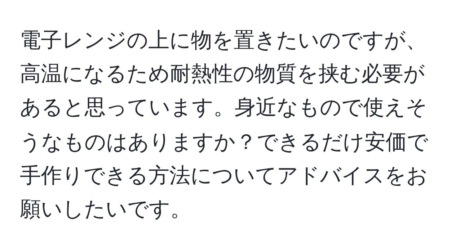 電子レンジの上に物を置きたいのですが、高温になるため耐熱性の物質を挟む必要があると思っています。身近なもので使えそうなものはありますか？できるだけ安価で手作りできる方法についてアドバイスをお願いしたいです。