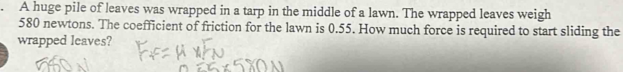 A huge pile of leaves was wrapped in a tarp in the middle of a lawn. The wrapped leaves weigh
580 newtons. The coefficient of friction for the lawn is 0.55. How much force is required to start sliding the 
wrapped leaves?