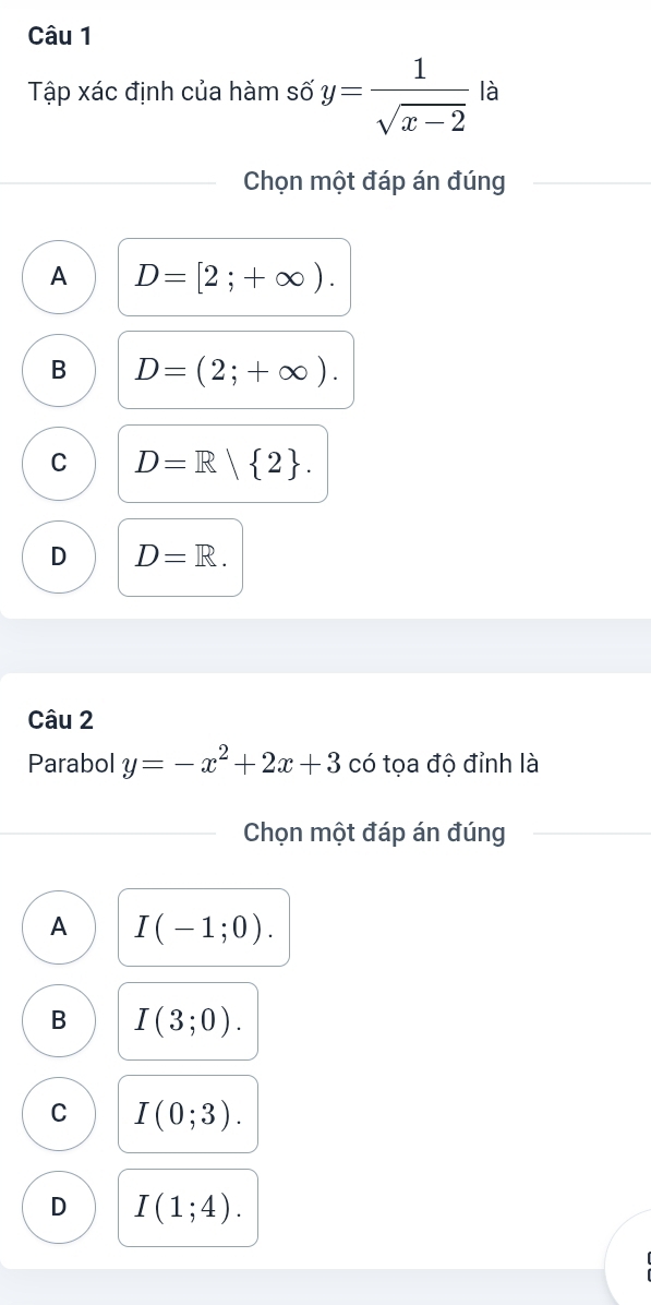 Tập xác định của hàm số y= 1/sqrt(x-2)  là
Chọn một đáp án đúng
A D=[2;+∈fty ).
B D=(2;+∈fty ).
C D=R| 2.
D D=R. 
Câu 2
Parabol y=-x^2+2x+3 có tọa độ đỉnh là
Chọn một đáp án đúng
A I(-1;0).
B I(3;0).
C I(0;3).
D I(1;4).