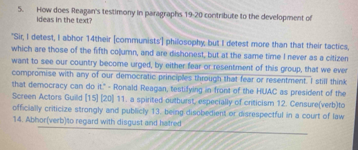 How does Reagan's testimony in paragraphs 19-20 contribute to the development of 
ideas in the text? 
"Sir, I detest, I abhor 14their [communists'] philosophy, but I detest more than that their tactics, 
which are those of the fifth coļumn, and are dishonest, but at the same time I never as a citizen 
want to see our country become urged, by either fear or resentment of this group, that we ever 
compromise with any of our democratic principles through that fear or resentment. I still think 
that democracy can do it." - Ronald Reagan, testifying in front of the HUAC as president of the 
Screen Actors Guild [15] [20] 11. a spirited outburst, especially of criticism 12. Censure(verb)to 
officially criticize strongly and publicly 13. being disobedient or disrespectful in a court of law 
14. Abhor(verb)to regard with disgust and hatred