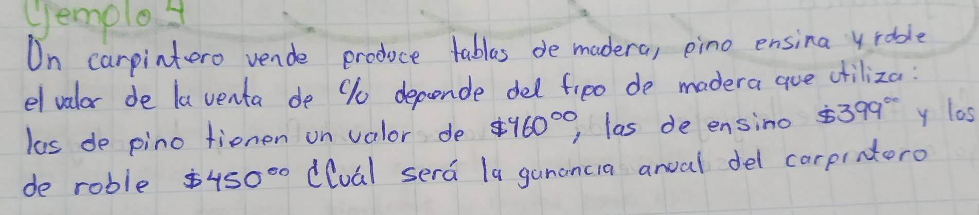 (emplo4 
On carpintero vende produce tablas de madera, pino ensina yroble 
el valor de la venta de 9u depende del fipo de madera aue ciliza: 
las de pino tienen on valor de $ 960^(circ 0) ,las de ensino $ 399° y las 
de roble 450^(circ 0) (loal sera la ganancia anoal del carpratero