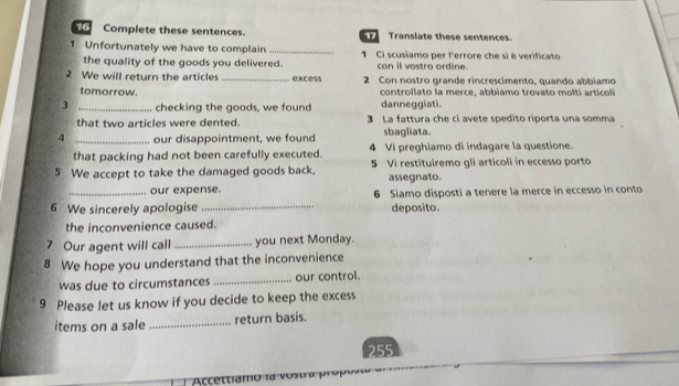 Complete these sentences. Translate these sentences. 
1 Unfortunately we have to complain _ 1 Ci scusiamo per l'errore che sì è verificato 
the quality of the goods you delivered. con il vostro ordine. 
2 We will return the articles _excess 2 Con nostro grande rincrescimento, quando abbiamo 
tomorrow. controllato la merce, abbiamo trovato moltí articoli 
danneggiati. 
3 _checking the goods, we found 3 La fattura che ci avete spedito riporta una somma 
that two articles were dented. 
4 _our disappointment, we found sbagliata. 
that packing had not been carefully executed. 4 Vi preghiamo di indagare la questione. 
5 We accept to take the damaged goods back, 5 Vi restituiremo gli articoli in eccesso porto 
assegnato. 
. our expense. 
6 We sincerely apologise_ 6 Siamo disposti a tenere la merce in eccesso in conto 
deposito. 
the inconvenience caused. 
7 Our agent will call _you next Monday. 
8 We hope you understand that the inconvenience 
was due to circumstances _our control. 
9 Please let us know if you decide to keep the excess 
items on a sale _return basis. 
255 
Accetti