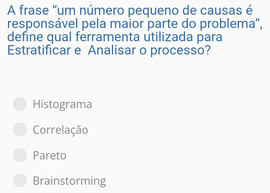 A frase “um número pequeno de causas é
responsável pela maior parte do problema”,
define qual ferramenta utilizada para
Estratificar e Analisar o processo?
Histograma
Correlação
Pareto
Brainstorming