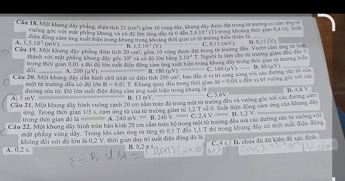 Một khung dây phẳng, diện tích 25(cm^2) gồm 10 vòng dây, khung dây được đặt trong từ trường có cảm ứng từ
vuống góc với mặt phẳng khung và có độ lớn tăng dần từ 0 đến 2,4.10^(-3) (T) trong khoảng thời gian 0,4(s) ). Suất
điện động cảm ứng xuất hiện trong khung trong khoảng thời gian có từ trường biến thiên là:_
A. 1,5.10^(-2)(mV).
B. ,5.10^(-5)(V).
C. 0,15(mV). D. 0,15 (V).
Câu 19. Một khung dây phẳng diện tích 20cm^2 , gồm 10 vòng được đặt trong từ trường đều. Vectơ cảm ứng từ làm
thành với mặt phẳng khung dây góc 30° và có độ lớn bằng 2.10^(-4)T 1. Người ta làm cho từ trường giảm đếu đến 0
trong thời gian 0,01 s thì độ lớn suất điện động cảm ứng xuất hiện trong khung dây trong thời gian từ trường biển
đổi. A. 200 (μV). B. 180(mu V) C. 160(mu V). _D. 80(mu V) _
Câu 20. Một khung dây dẫn hinh chữ nhật có diện tích 200cm^2 , ban đầu ở vị trí song song với các đường sức từ của
một từ trường đều có độ lớn B=0,01T. Khung quay đều trong thời gian △ t=0,04 s đến vị trí vuông gốc với các
đường sức từ. Độ lớn suất điện động cảm ứng xuất hiện trong khung là
A. 5 mV. B. 12 mV. C. 3.6V. D. 4,8 V.
Câu 21. Một khung dây hình vuông cạnh 20 cm nằm toàn độ trong một từ trường đều và vuông góc với các đường cảm
Tứng. Trong thời gian 1/5 s, cảm ứng từ của từ trường giảm từ 1,2 T về 0. Suất điện động cảm ứng của khung dây
trong thời gian đó là A. 240 mV.— B. 240 V. C. 2,4 V. D. 1,2 V.
Câu 22. Một khung dây hình tròn bán kính 20 cm nằm toàn bộ trong một từ trường đều mà các đường sức từ vuông với
mặt phẳng vòng dây. Trong khi cảm ứng từ tăng từ 0,1 T đến 1,1 T thì trong khung dây có một suất điện động
không đổi với độ lớn là 0,2 V. thời gian duy trì suất điện động đó là
C. 4 s. D. chưa đủ dữ kiện để xác định.
A. 0,2 s. B. 0,2 π s.