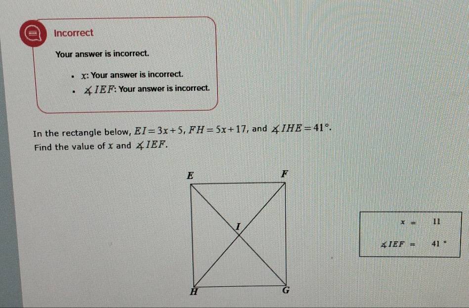 Incorrect
Your answer is incorrect.
x : Your answer is incorrect.
∠ IEF : Your answer is incorrect.
In the rectangle below, EI=3x+5, FH=5x+17 , and ∠ IHE=41°. 
Find the value of x and ∠ IEF.
x=11
∠ IEF=41°