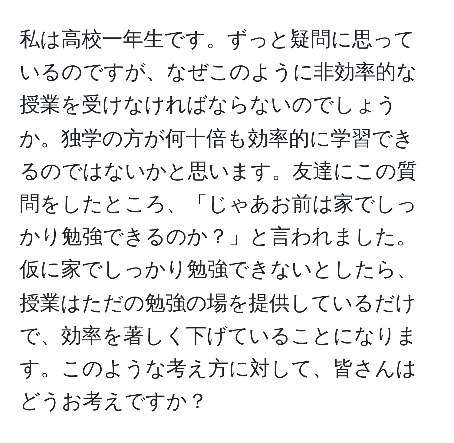 私は高校一年生です。ずっと疑問に思っているのですが、なぜこのように非効率的な授業を受けなければならないのでしょうか。独学の方が何十倍も効率的に学習できるのではないかと思います。友達にこの質問をしたところ、「じゃあお前は家でしっかり勉強できるのか？」と言われました。仮に家でしっかり勉強できないとしたら、授業はただの勉強の場を提供しているだけで、効率を著しく下げていることになります。このような考え方に対して、皆さんはどうお考えですか？