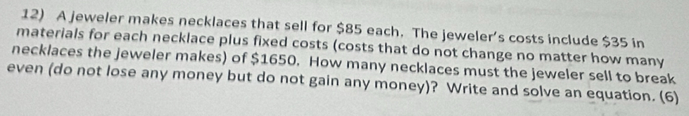 A jeweler makes necklaces that sell for $85 each. The jeweler’s costs include $35 in 
materials for each necklace plus fixed costs (costs that do not change no matter how many 
necklaces the jeweler makes) of $1650. How many necklaces must the jeweler sell to break 
even (do not lose any money but do not gain any money)? Write and solve an equation. (6)