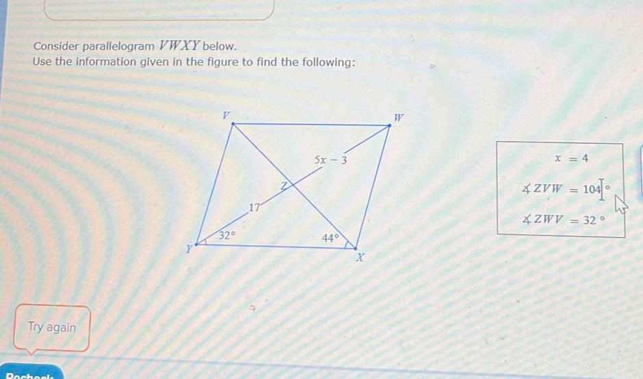 Consider parallelogram VWXY below.
Use the information given in the figure to find the following:
x=4
∠ ZVW=104°
∠ ZWV=32°
Try again