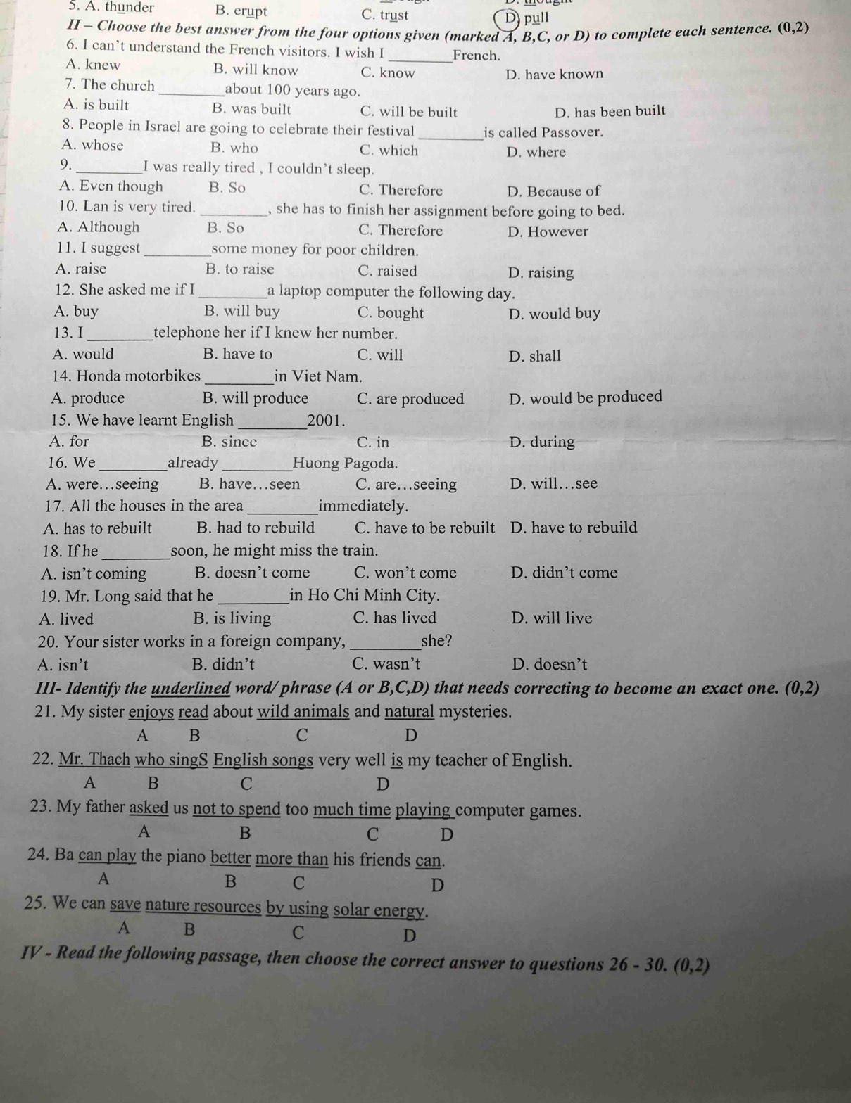 A. thunder B. erupt C. trust D pull
II - Choose the best answer from the four options given (marked A, B,C, or D) to complete each sentence. (0,2)
6. I can’t understand the French visitors. I wish I _French.
A. knew B. will know C. know D. have known
7. The church _about 100 years ago.
A. is built B. was built C. will be built D. has been built
8. People in Israel are going to celebrate their festival _is called Passover.
A. whose B. who C. which D. where
9. _I was really tired , I couldn’t sleep.
A. Even though B. So C. Therefore D. Because of
10. Lan is very tired. _, she has to finish her assignment before going to bed.
A. Although B. So C. Therefore D. However
11. I suggest _some money for poor children.
A. raise B. to raise C. raised D. raising
12. She asked me if I _a laptop computer the following day.
A. buy B. will buy C. bought D. would buy
13. I_ telephone her if I knew her number.
A. would B. have to C. will D. shall
14. Honda motorbikes _in Viet Nam.
A. produce B. will produce C. are produced D. would be produced
15. We have learnt English _2001.
A. for B. since C. in D. during
16. We_ already _Huong Pagoda.
A. were…seeing B. have…seen C. are…seeing D. will…see
17. All the houses in the area _immediately.
A. has to rebuilt B. had to rebuild C. have to be rebuilt D. have to rebuild
18. If he _soon, he might miss the train.
A. isn’t coming B. doesn’t come C. won’t come D. didn’t come
19. Mr. Long said that he _in Ho Chi Minh City.
A. lived B. is living C. has lived D. will live
20. Your sister works in a foreign company, _she?
A. isn’t B. didn’t C. wasn’t D. doesn’t
III- Identify the underlined word/ phrase (A or B,C,D) that needs correcting to become an exact one. (0,2)
21. My sister enjoys read about wild animals and natural mysteries.
A B
C
D
22. Mr. Thach who singS English songs very well is my teacher of English.
A B
C
D
23. My father asked us not to spend too much time playing computer games.
A
B
C D
24. Ba can play the piano better more than his friends can.
A
B C
D
25. We can save nature resources by using solar energy.
A B
C
D
IV - Read the following passage, then choose the correct answer to questions 26-30. (0,2)