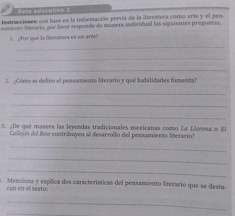 Reto educativo 1 
Instrucciones: con base en la información previa de la literatura como arte y el pen- 
samiento literario, por favor responde de manera individual las siguientes preguntas. 
1. ¿Por qué la literatura es un arte? 
_ 
_ 
_ 
2. ¿Cómo se define el pensamiento literario y qué habilidades fomenta? 
_ 
_ 
_ 
3. ¿De qué manera las leyendas tradicionales mexicanas como La Llorona o El 
Callejón del Beso contribuyen al desarrollo del pensamiento literario? 
_ 
_ 
_ 
4. Menciona y explica dos características del pensamiento literario que se desta- 
can en el texto: 
_ 
_