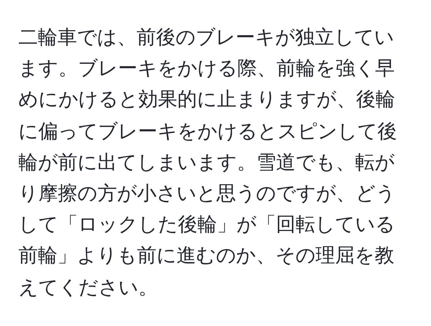 二輪車では、前後のブレーキが独立しています。ブレーキをかける際、前輪を強く早めにかけると効果的に止まりますが、後輪に偏ってブレーキをかけるとスピンして後輪が前に出てしまいます。雪道でも、転がり摩擦の方が小さいと思うのですが、どうして「ロックした後輪」が「回転している前輪」よりも前に進むのか、その理屈を教えてください。