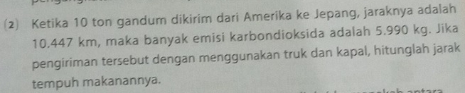 (2) Ketika 10 ton gandum dikirim dari Amerika ke Jepang, jaraknya adalah
10.447 km, maka banyak emisi karbondioksida adalah 5.990 kg. Jika 
pengiriman tersebut dengan menggunakan truk dan kapal, hitunglah jarak 
tempuh makanannya.