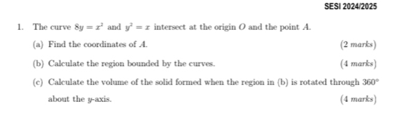 SESI 2024/2025 
1. The curve 8y=x^2 and y^2=x intersect at the origin O and the point A. 
(a) Find the coordinates of 4. (2 marks) 
(b) Calculate the region bounded by the curves. (4 marks) 
(c) Calculate the volume of the solid formed when the region in (b) is rotated through 360°
about the y-axis. (4 marks)