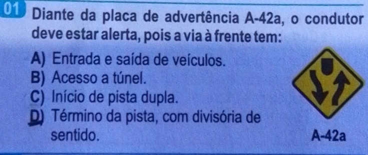 Diante da placa de advertência A- 42a, o condutor
deve estar alerta, pois a via à frente tem:
A) Entrada e saída de veículos.
B) Acesso a túnel.
C) Início de pista dupla.
D) Término da pista, com divisória de
sentido. A-42a